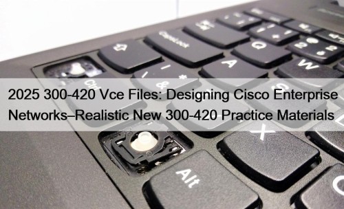 2025 300-420 Vce Files: Designing Cisco Enterprise Networks–Realistic New 300-420 Practice Materials